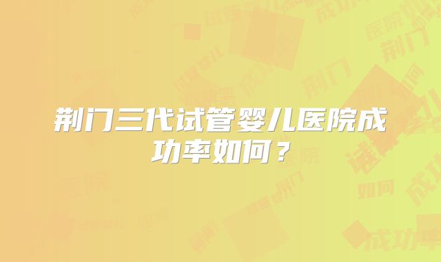 荆门三代试管婴儿医院成功率如何?