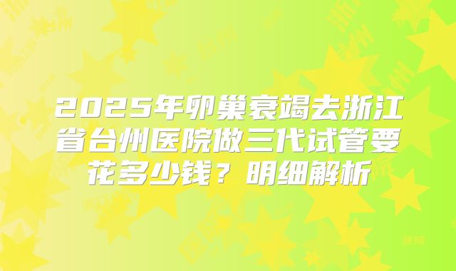 2025年卵巢衰竭去浙江省台州医院做三代试管要花多少钱?明细解析