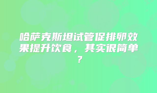 哈萨克斯坦试管促排卵效果提升饮食，其实很简单？