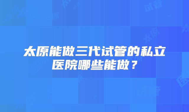 太原能做三代试管的私立医院哪些能做？