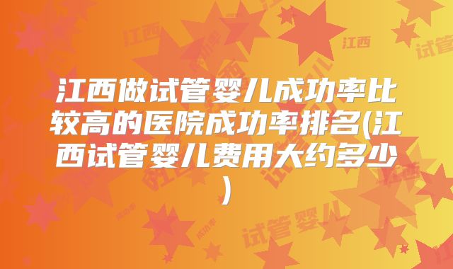 江西做试管婴儿成功率比较高的医院成功率排名(江西试管婴儿费用大约多少)