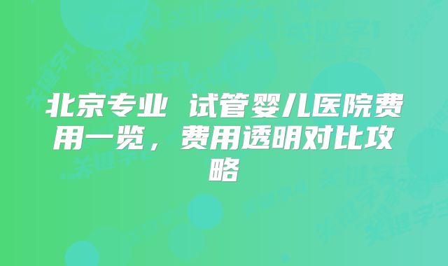 北京专业 试管婴儿医院费用一览，费用透明对比攻略