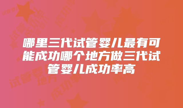 哪里三代试管婴儿最有可能成功哪个地方做三代试管婴儿成功率高