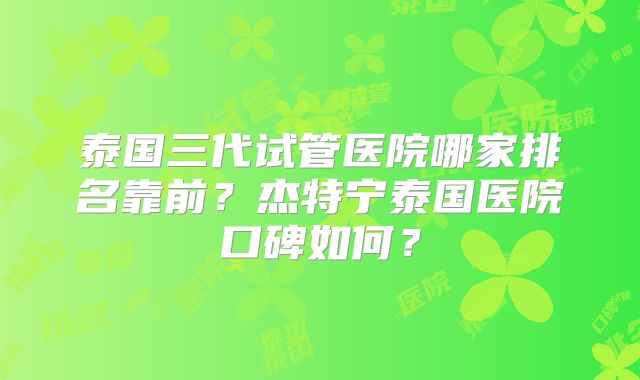 泰国三代试管医院哪家排名靠前？杰特宁泰国医院口碑如何？