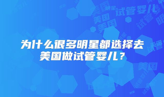 为什么很多明星都选择去美国做试管婴儿？