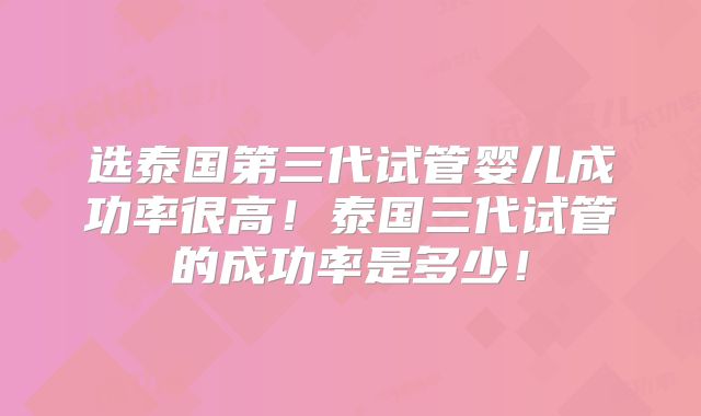 选泰国第三代试管婴儿成功率很高!泰国三代试管的成功率是多少!