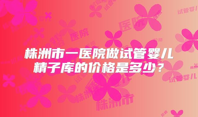 株洲市一医院做试管婴儿精子库的价格是多少？
