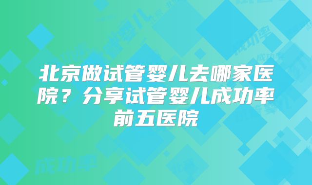 北京做试管婴儿去哪家医院？分享试管婴儿成功率前五医院