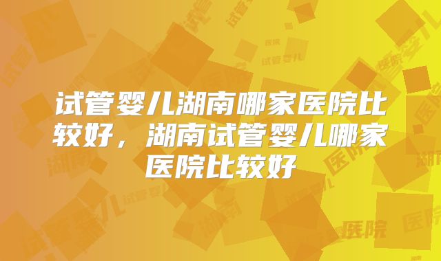 试管婴儿湖南哪家医院比较好，湖南试管婴儿哪家医院比较好