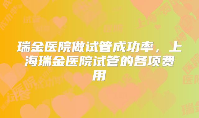 瑞金医院做试管成功率，上海瑞金医院试管的各项费用