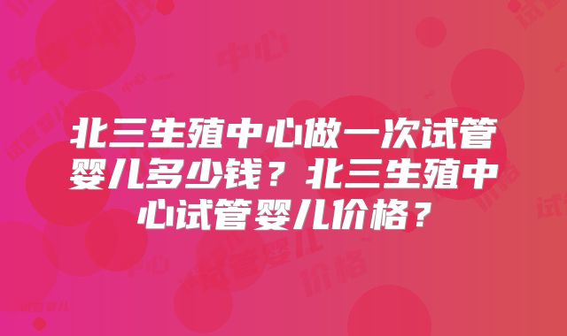 北三生殖中心做一次试管婴儿多少钱？北三生殖中心试管婴儿价格？