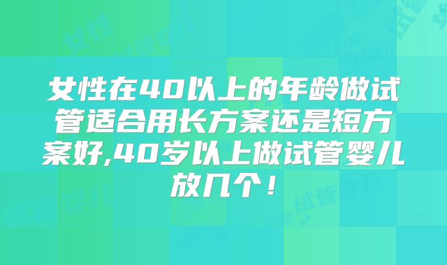 女性在40以上的年龄做试管适合用长方案还是短方案好,40岁以上做试管婴儿放几个！