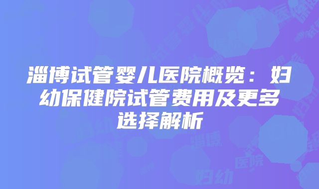 淄博试管婴儿医院概览:妇幼保健院试管费用及更多选择解析