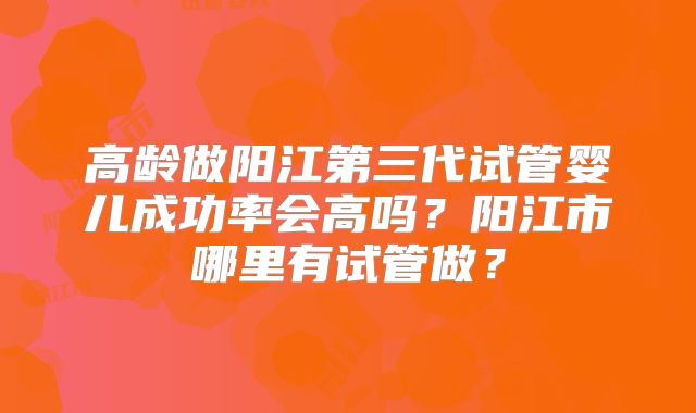 高龄做阳江第三代试管婴儿成功率会高吗？阳江市哪里有试管做？