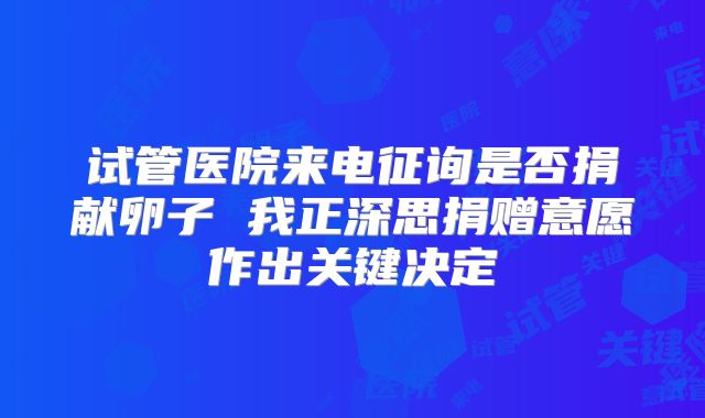 试管医院来电征询是否捐献卵子 我正深思捐赠意愿作出关键决定