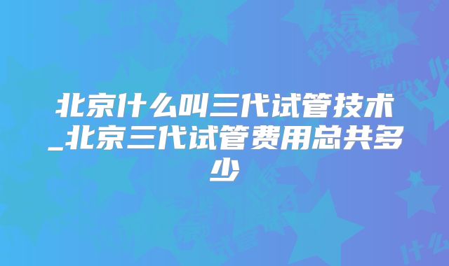 北京什么叫三代试管技术_北京三代试管费用总共多少