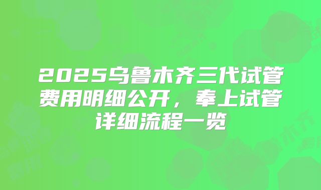 2025乌鲁木齐三代试管费用明细公开，奉上试管详细流程一览