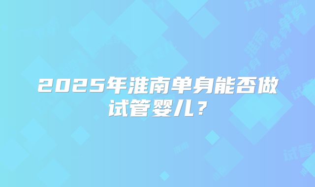 2025年淮南单身能否做试管婴儿？