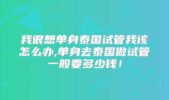 我很想单身泰国试管我该怎么办,单身去泰国做试管一般要多少钱！