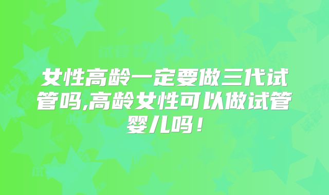 女性高龄一定要做三代试管吗,高龄女性可以做试管婴儿吗！