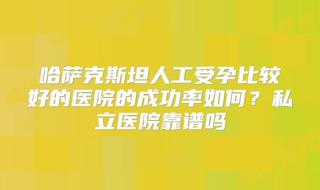 哈萨克斯坦人工受孕比较好的医院的成功率如何？私立医院靠谱吗