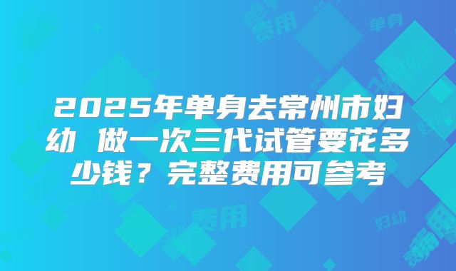 2025年单身去常州市妇幼 做一次三代试管要花多少钱?完整费用可参考