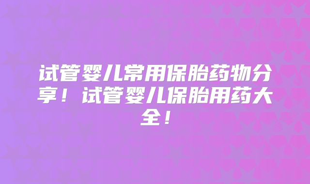 试管婴儿常用保胎药物分享!试管婴儿保胎用药大全!