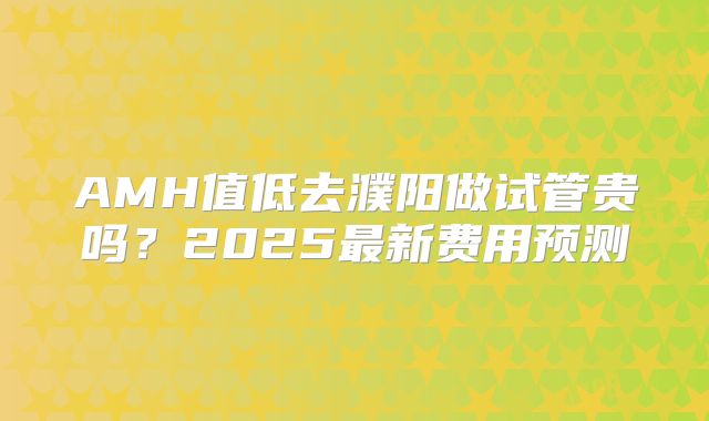 AMH值低去濮阳做试管贵吗?2025最新费用预测