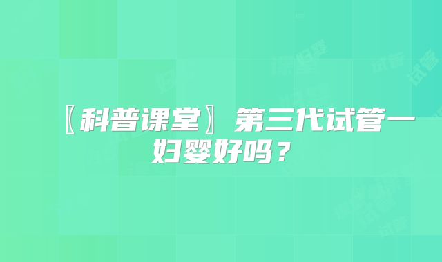 〖科普课堂〗第三代试管一妇婴好吗？