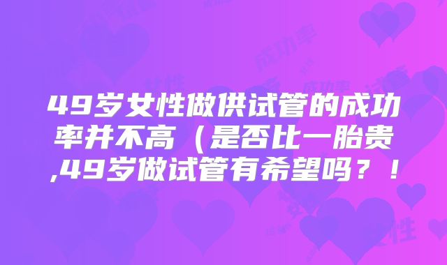49岁女性做供试管的成功率并不高（是否比一胎贵,49岁做试管有希望吗？！