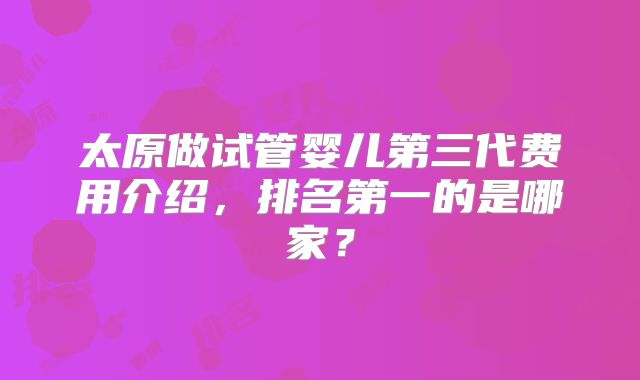太原做试管婴儿第三代费用介绍，排名第一的是哪家？