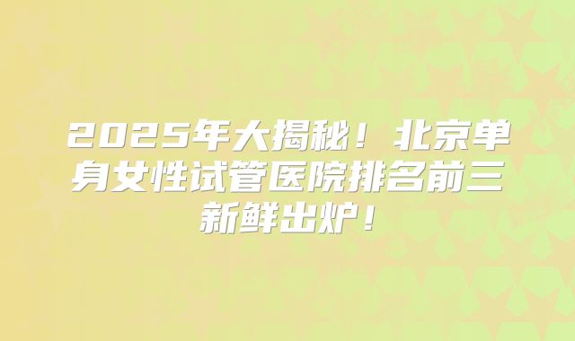 2025年大揭秘！北京单身女性试管医院排名前三新鲜出炉！