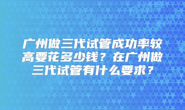 广州做三代试管成功率较高要花多少钱？在广州做三代试管有什么要求？