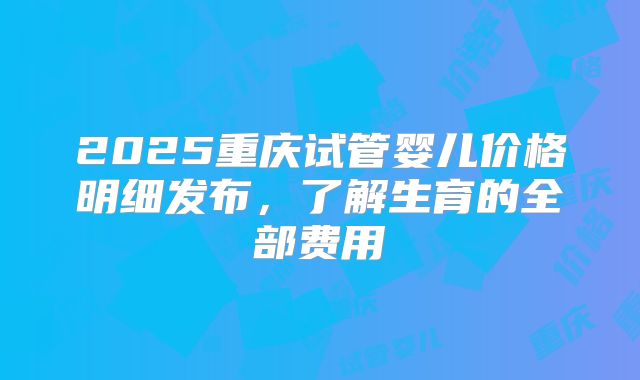 2025重庆试管婴儿价格明细发布,了解生育的全部费用