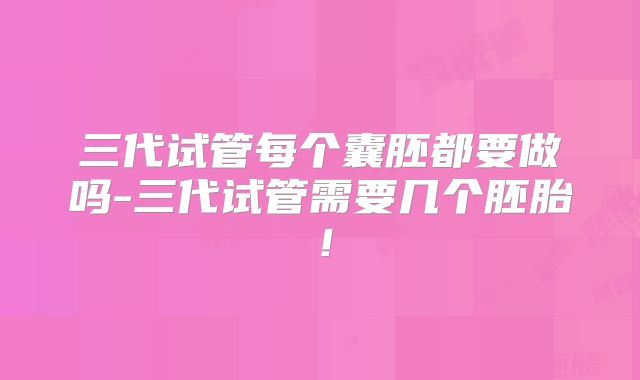 三代试管每个囊胚都要做吗-三代试管需要几个胚胎！