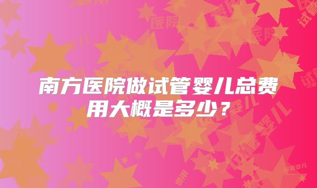 南方医院做试管婴儿总费用大概是多少?