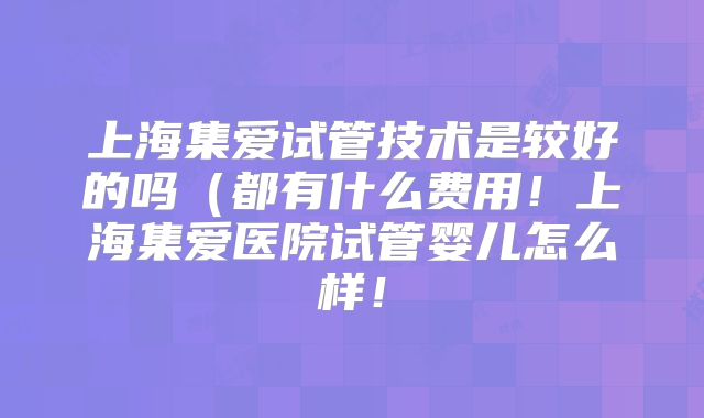 上海集爱试管技术是较好的吗（都有什么费用！上海集爱医院试管婴儿怎么样！