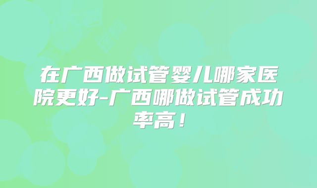 在广西做试管婴儿哪家医院更好-广西哪做试管成功率高！