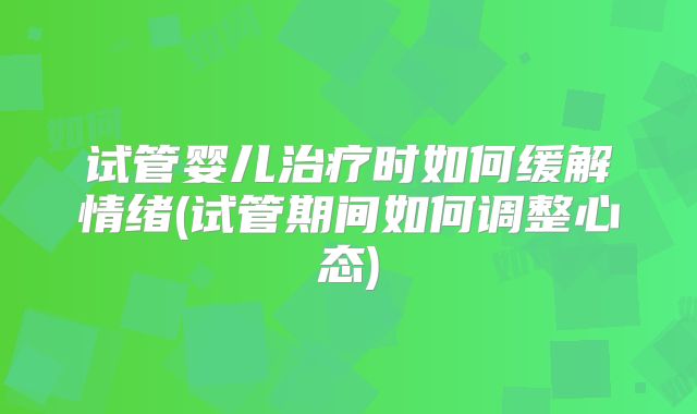 试管婴儿治疗时如何缓解情绪(试管期间如何调整心态)