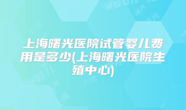 上海曙光医院试管婴儿费用是多少(上海曙光医院生殖中心)