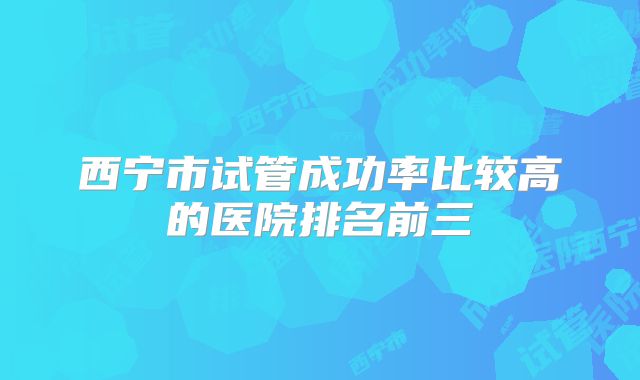 西宁市试管成功率比较高的医院排名前三