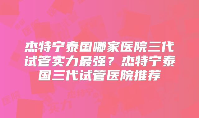 杰特宁泰国哪家医院三代试管实力最强？杰特宁泰国三代试管医院推荐