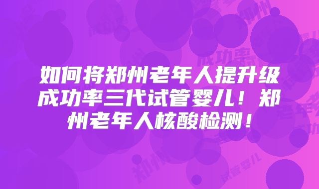 如何将郑州老年人提升级成功率三代试管婴儿!郑州老年人核酸检测!