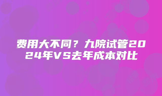 费用大不同?九院试管2024年VS去年成本对比