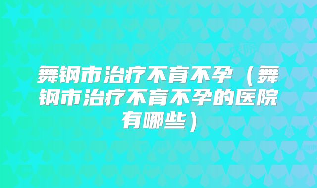 舞钢市治疗不育不孕（舞钢市治疗不育不孕的医院有哪些）