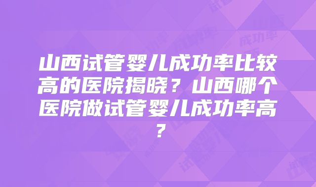 山西试管婴儿成功率比较高的医院揭晓？山西哪个医院做试管婴儿成功率高？