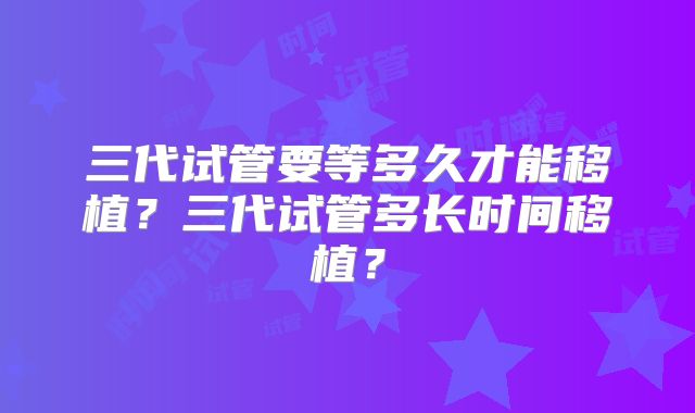 三代试管要等多久才能移植？三代试管多长时间移植？