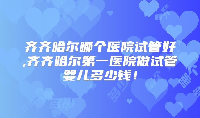 齐齐哈尔哪个医院试管好,齐齐哈尔第一医院做试管婴儿多少钱!