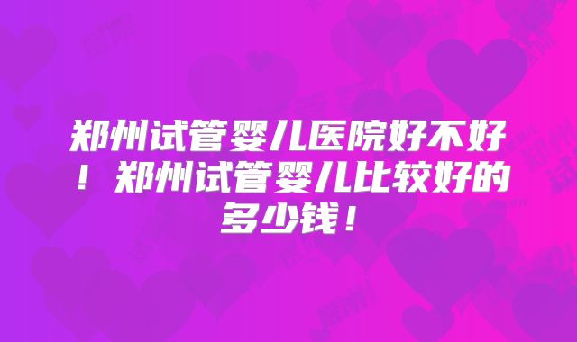 郑州试管婴儿医院好不好!郑州试管婴儿比较好的多少钱!