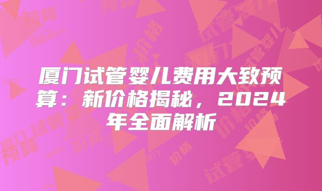 厦门试管婴儿费用大致预算:新价格揭秘,2024年全面解析